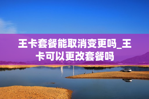 王卡套餐能取消变更吗_王卡可以更改套餐吗