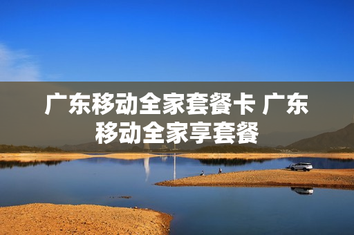 广东移动全家套餐卡 广东移动全家享套餐