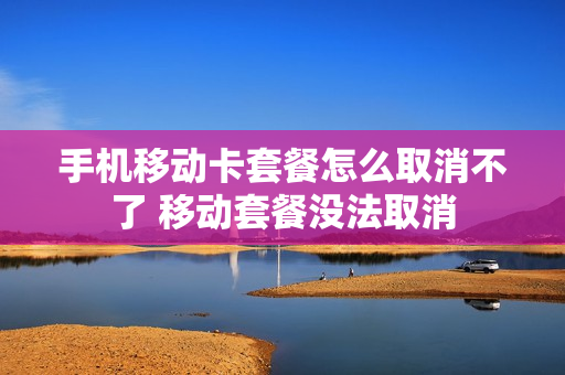 手机移动卡套餐怎么取消不了 移动套餐没法取消