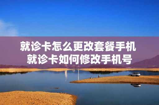 就诊卡怎么更改套餐手机 就诊卡如何修改手机号