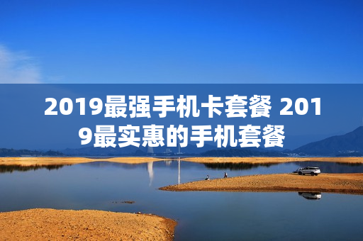 2019最强手机卡套餐 2019最实惠的手机套餐
