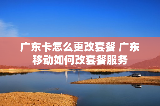 广东卡怎么更改套餐 广东移动如何改套餐服务