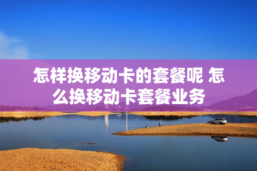 怎样换移动卡的套餐呢 怎么换移动卡套餐业务