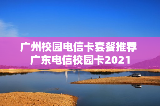 广州校园电信卡套餐推荐 广东电信校园卡2021