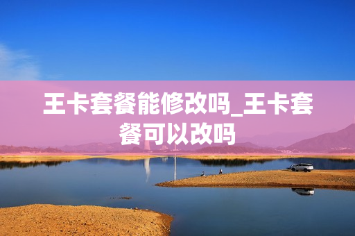王卡套餐能修改吗_王卡套餐可以改吗