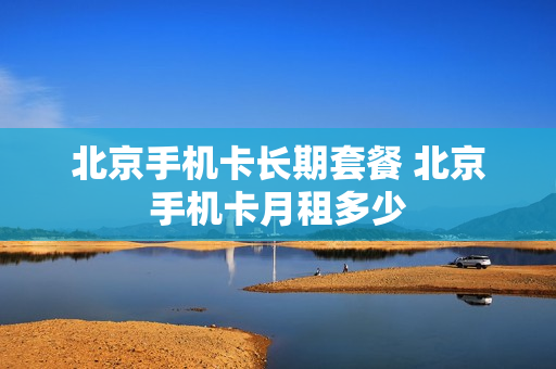 北京手机卡长期套餐 北京手机卡月租多少