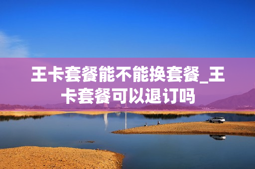 王卡套餐能不能换套餐_王卡套餐可以退订吗