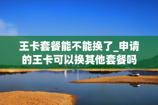 王卡套餐能不能换了_申请的王卡可以换其他套餐吗