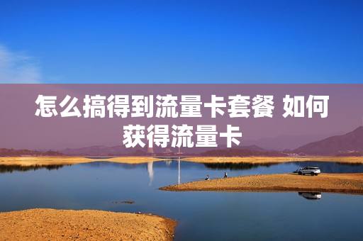 怎么搞得到流量卡套餐 如何获得流量卡