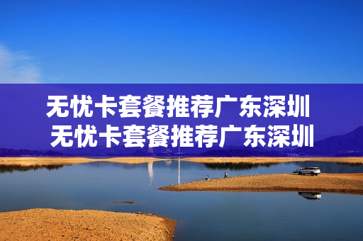 无忧卡套餐推荐广东深圳 无忧卡套餐推荐广东深圳