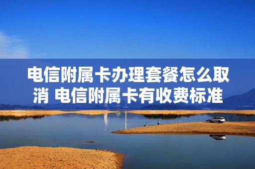 电信附属卡办理套餐怎么取消 电信附属卡有收费标准
