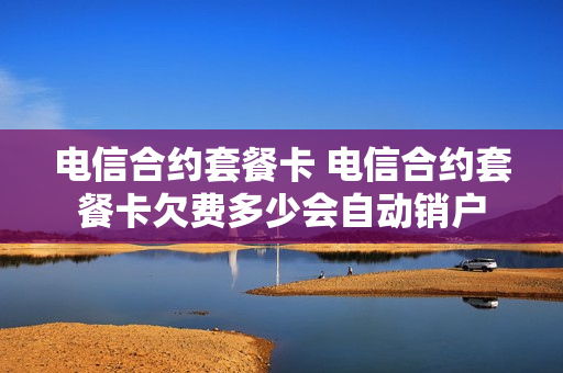电信合约套餐卡 电信合约套餐卡欠费多少会自动销户