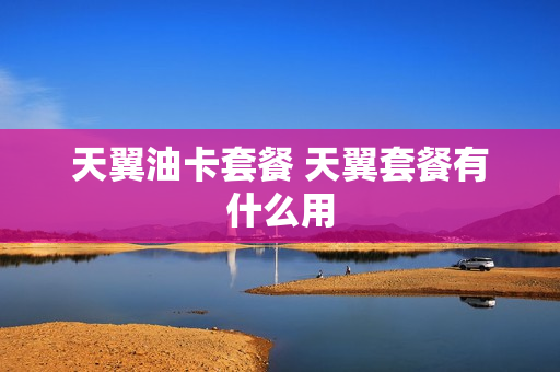 天翼油卡套餐 天翼套餐有什么用