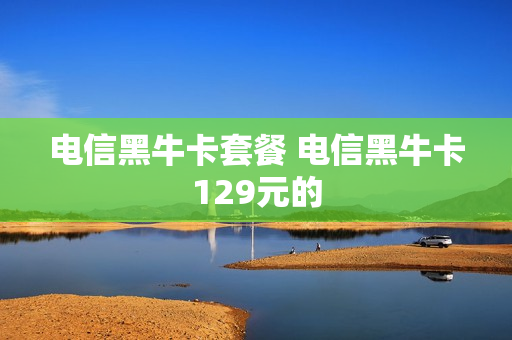 电信黑牛卡套餐 电信黑牛卡129元的