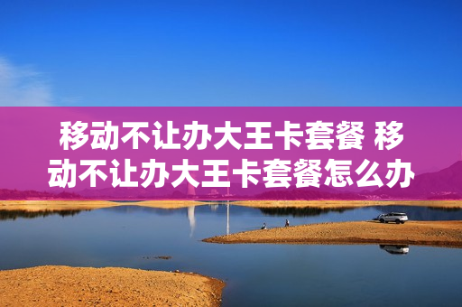 移动不让办大王卡套餐 移动不让办大王卡套餐怎么办