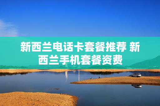 新西兰电话卡套餐推荐 新西兰手机套餐资费
