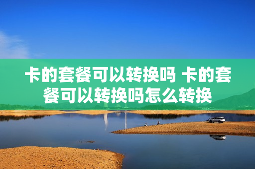 卡的套餐可以转换吗 卡的套餐可以转换吗怎么转换