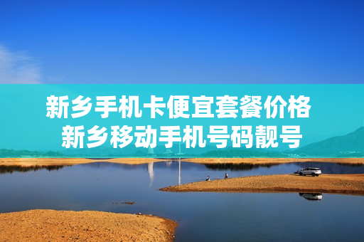 新乡手机卡便宜套餐价格 新乡移动手机号码靓号