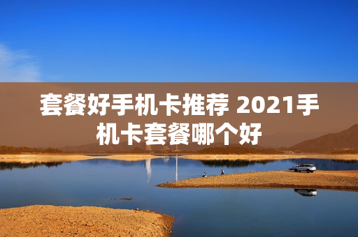 套餐好手机卡推荐 2021手机卡套餐哪个好