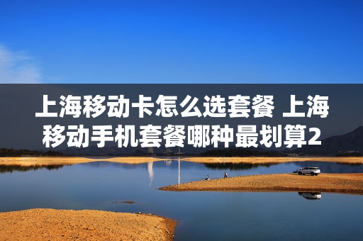 上海移动卡怎么选套餐 上海移动手机套餐哪种最划算2021