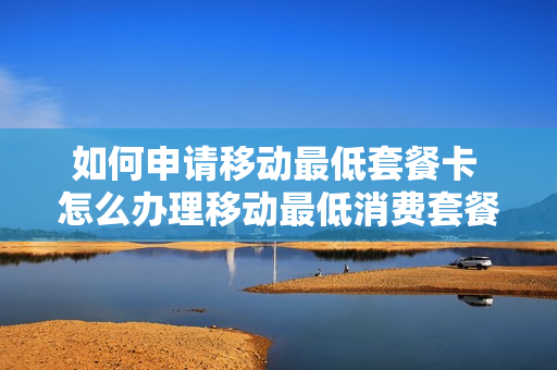 如何申请移动最低套餐卡 怎么办理移动最低消费套餐