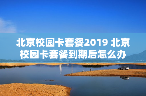 北京校园卡套餐2019 北京校园卡套餐到期后怎么办