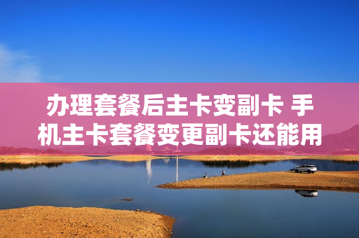 办理套餐后主卡变副卡 手机主卡套餐变更副卡还能用不