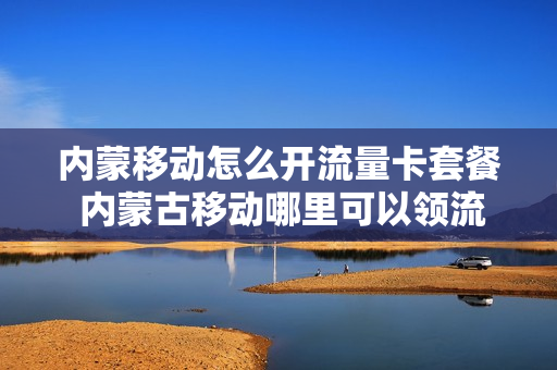 内蒙移动怎么开流量卡套餐 内蒙古移动哪里可以领流量免费的
