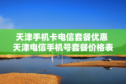 天津手机卡电信套餐优惠 天津电信手机号套餐价格表2021