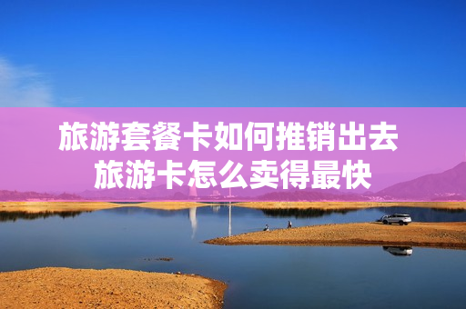旅游套餐卡如何推销出去 旅游卡怎么卖得最快