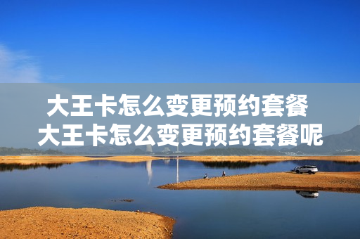 大王卡怎么变更预约套餐 大王卡怎么变更预约套餐呢