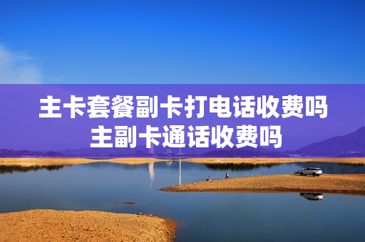 主卡套餐副卡打电话收费吗 主副卡通话收费吗