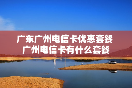 广东广州电信卡优惠套餐 广州电信卡有什么套餐