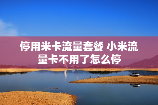 停用米卡流量套餐 小米流量卡不用了怎么停