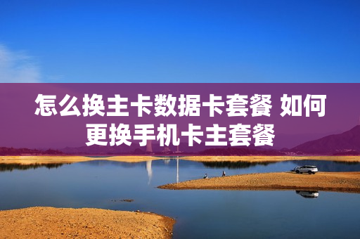 怎么换主卡数据卡套餐 如何更换手机卡主套餐