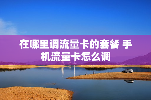 在哪里调流量卡的套餐 手机流量卡怎么调