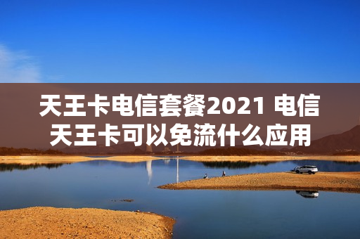 天王卡电信套餐2021 电信天王卡可以免流什么应用