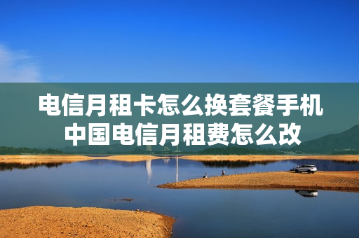电信月租卡怎么换套餐手机 中国电信月租费怎么改