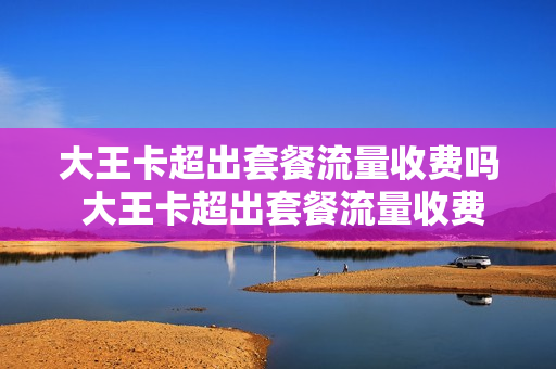 大王卡超出套餐流量收费吗 大王卡超出套餐流量收费吗怎么收费