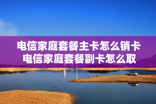 电信家庭套餐主卡怎么销卡 电信家庭套餐副卡怎么取消