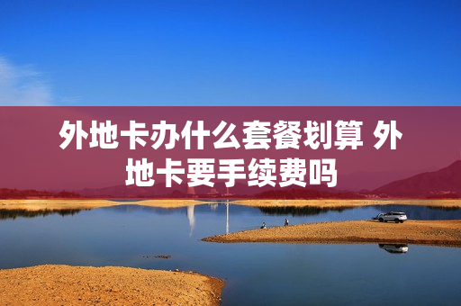 外地卡办什么套餐划算 外地卡要手续费吗
