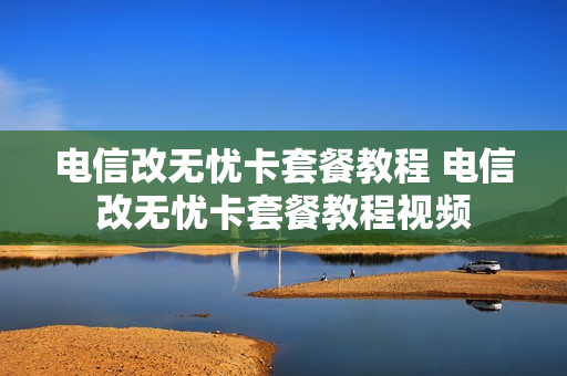电信改无忧卡套餐教程 电信改无忧卡套餐教程视频