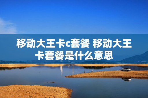 移动大王卡c套餐 移动大王卡套餐是什么意思