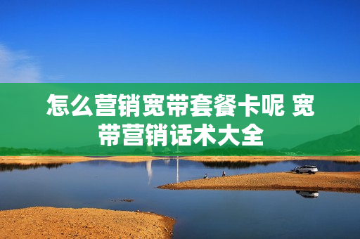 怎么营销宽带套餐卡呢 宽带营销话术大全