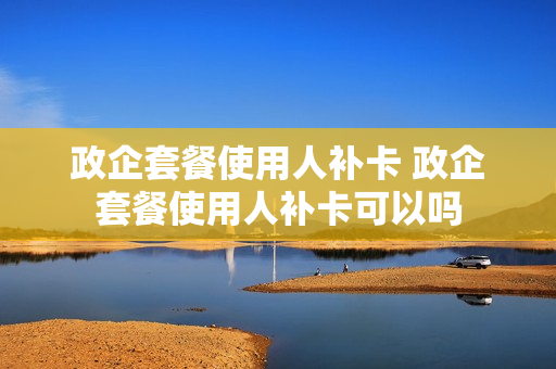 政企套餐使用人补卡 政企套餐使用人补卡可以吗