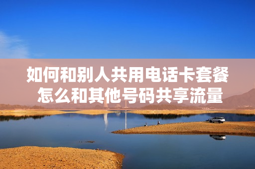 如何和别人共用电话卡套餐 怎么和其他号码共享流量