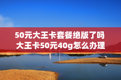 50元大王卡套餐绝版了吗 大王卡50元40g怎么办理