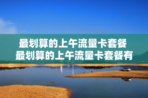 最划算的上午流量卡套餐 最划算的上午流量卡套餐有哪些