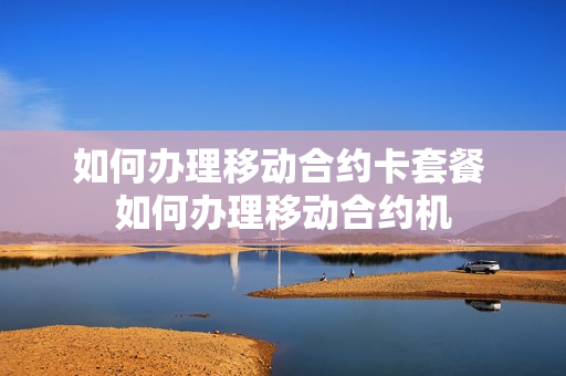 如何办理移动合约卡套餐 如何办理移动合约机