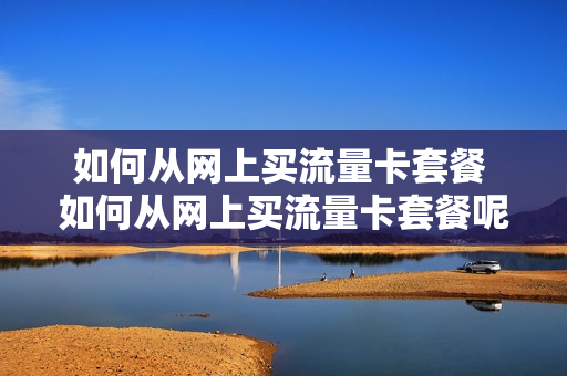 如何从网上买流量卡套餐 如何从网上买流量卡套餐呢